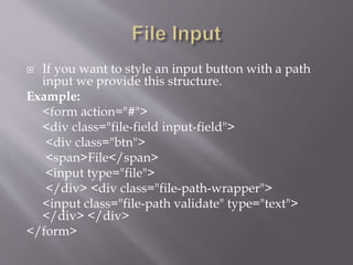  If you want to style an input button with a path
input we provide this structure.
Example:
<form action="#">
<div class="file-field input-field">
<div class="btn">
<span>File</span>
<input type="file">
</div> <div class="file-path-wrapper">
<input class="file-path validate" type="text">
</div> </div>
</form>
 