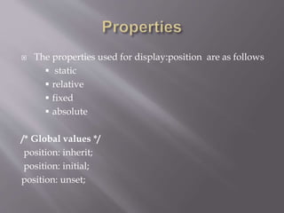  The properties used for display:position are as follows
 static
 relative
 fixed
 absolute
/* Global values */
position: inherit;
position: initial;
position: unset;
 
