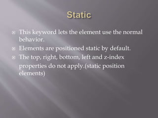  This keyword lets the element use the normal
behavior.
 Elements are positioned static by default.
 The top, right, bottom, left and z-index
properties do not apply.(static position
elements)
 
