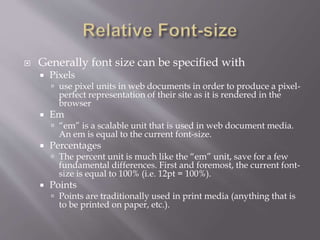  Generally font size can be specified with
 Pixels
 use pixel units in web documents in order to produce a pixel-
perfect representation of their site as it is rendered in the
browser
 Em
 “em” is a scalable unit that is used in web document media.
An em is equal to the current font-size.
 Percentages
 The percent unit is much like the “em” unit, save for a few
fundamental differences. First and foremost, the current font-
size is equal to 100% (i.e. 12pt = 100%).
 Points
 Points are traditionally used in print media (anything that is
to be printed on paper, etc.).
 