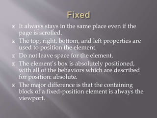  It always stays in the same place even if the
page is scrolled.
 The top, right, bottom, and left properties are
used to position the element.
 Do not leave space for the element.
 The element’s box is absolutely positioned,
with all of the behaviors which are described
for position: absolute.
 The major difference is that the containing
block of a fixed-position element is always the
viewport.
 