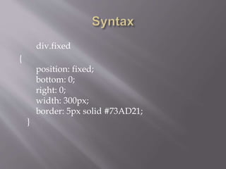 div.fixed
{
position: fixed;
bottom: 0;
right: 0;
width: 300px;
border: 5px solid #73AD21;
}
 