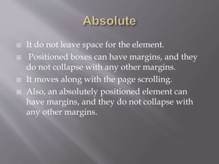  It do not leave space for the element.
 Positioned boxes can have margins, and they
do not collapse with any other margins.
 It moves along with the page scrolling.
 Also, an absolutely positioned element can
have margins, and they do not collapse with
any other margins.
 