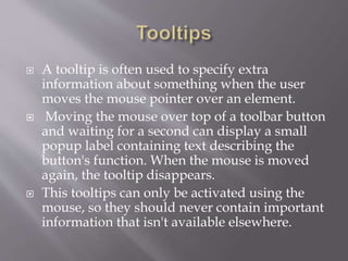  A tooltip is often used to specify extra
information about something when the user
moves the mouse pointer over an element.
 Moving the mouse over top of a toolbar button
and waiting for a second can display a small
popup label containing text describing the
button's function. When the mouse is moved
again, the tooltip disappears.
 This tooltips can only be activated using the
mouse, so they should never contain important
information that isn't available elsewhere.
 
