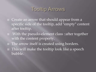  Create an arrow that should appear from a
specific side of the tooltip, add "empty" content
after tooltip.
 With the pseudo-element class ::after together
with the content property.
 The arrow itself is created using borders.
 This will make the tooltip look like a speech
bubble.
 