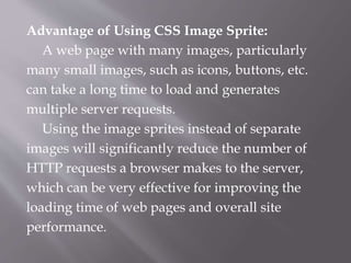 Advantage of Using CSS Image Sprite:
A web page with many images, particularly
many small images, such as icons, buttons, etc.
can take a long time to load and generates
multiple server requests.
Using the image sprites instead of separate
images will significantly reduce the number of
HTTP requests a browser makes to the server,
which can be very effective for improving the
loading time of web pages and overall site
performance.
 