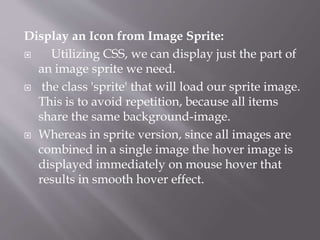 Display an Icon from Image Sprite:
 Utilizing CSS, we can display just the part of
an image sprite we need.
 the class 'sprite' that will load our sprite image.
This is to avoid repetition, because all items
share the same background-image.
 Whereas in sprite version, since all images are
combined in a single image the hover image is
displayed immediately on mouse hover that
results in smooth hover effect.
 