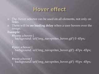  The :hover selector can be used on all elements, not only on
links.
 There will be no loading delay when a user hovers over the
image.
Example:
#home a:hover {
background: url('img_navsprites_hover.gif') 0 -45px;
}
#prev a:hover {
background: url('img_navsprites_hover.gif') -47px -45px;
}
#next a:hover {
background: url('img_navsprites_hover.gif') -91px -45px;
}
 