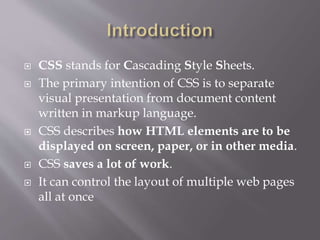 CSS stands for Cascading Style Sheets.
 The primary intention of CSS is to separate
visual presentation from document content
written in markup language.
 CSS describes how HTML elements are to be
displayed on screen, paper, or in other media.
 CSS saves a lot of work.
 It can control the layout of multiple web pages
all at once
 