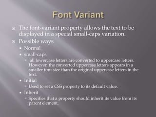  The font-variant property allows the text to be
displayed in a special small-caps variation.
 Possible ways
 Normal
 small-caps
 all lowercase letters are converted to uppercase letters.
However, the converted uppercase letters appears in a
smaller font size than the original uppercase letters in the
text.
 Initial
 Used to set a CSS property to its default value.
 Inherit
 Specifies that a property should inherit its value from its
parent element.
 