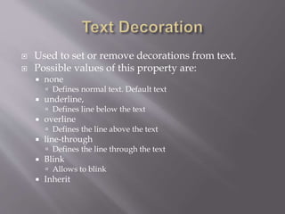  Used to set or remove decorations from text.
 Possible values of this property are:
 none
 Defines normal text. Default text
 underline,
 Defines line below the text
 overline
 Defines the line above the text
 line-through
 Defines the line through the text
 Blink
 Allows to blink
 Inherit
 