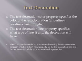  The text-decoration-color property specifies the
color of the text-decoration (underlines,
overlines, linethroughs)
 The text-decoration-line property specifies
what type of line, if any, the decoration will
have.
 Note: You can also set the text-decoration-line using the text-decoration
property, which is a short-hand property for the text-decoration-line, text-
decoration-style, and the text-decoration-color properties.
 