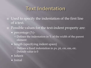  Used to specify the indentation of the first line
of a text.
 Possible values for the text-indent property are:
 percentage (%)-
 Defines the indentation in % of the width of the parent
element
 length (specifying indent space)
 Defines a fixed indentation in px, pt, cm, em, etc.
Default value is 0
 Inherit
 Initial
 