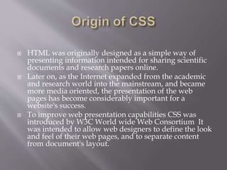 HTML was originally designed as a simple way of
presenting information intended for sharing scientific
documents and research papers online.
 Later on, as the Internet expanded from the academic
and research world into the mainstream, and became
more media oriented, the presentation of the web
pages has become considerably important for a
website's success.
 To improve web presentation capabilities CSS was
introduced by W3C World wide Web Consortium It
was intended to allow web designers to define the look
and feel of their web pages, and to separate content
from document's layout.
 