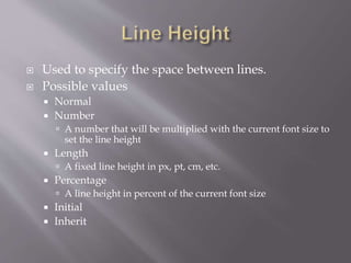  Used to specify the space between lines.
 Possible values
 Normal
 Number
 A number that will be multiplied with the current font size to
set the line height
 Length
 A fixed line height in px, pt, cm, etc.
 Percentage
 A line height in percent of the current font size
 Initial
 Inherit
 