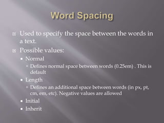  Used to specify the space between the words in
a text.
 Possible values:
 Normal
 Defines normal space between words (0.25em) . This is
default
 Length
 Defines an additional space between words (in px, pt,
cm, em, etc). Negative values are allowed
 Initial
 Inherit
 