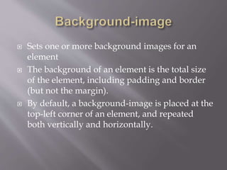  Sets one or more background images for an
element
 The background of an element is the total size
of the element, including padding and border
(but not the margin).
 By default, a background-image is placed at the
top-left corner of an element, and repeated
both vertically and horizontally.
 