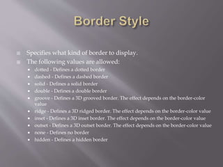  Specifies what kind of border to display.
 The following values are allowed:
 dotted - Defines a dotted border
 dashed - Defines a dashed border
 solid - Defines a solid border
 double - Defines a double border
 groove - Defines a 3D grooved border. The effect depends on the border-color
value
 ridge - Defines a 3D ridged border. The effect depends on the border-color value
 inset - Defines a 3D inset border. The effect depends on the border-color value
 outset - Defines a 3D outset border. The effect depends on the border-color value
 none - Defines no border
 hidden - Defines a hidden border
 