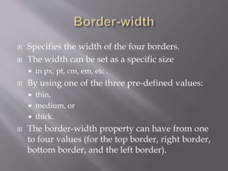  Specifies the width of the four borders.
 The width can be set as a specific size
 in px, pt, cm, em, etc .
 By using one of the three pre-defined values:
 thin,
 medium, or
 thick.
 The border-width property can have from one
to four values (for the top border, right border,
bottom border, and the left border).
 