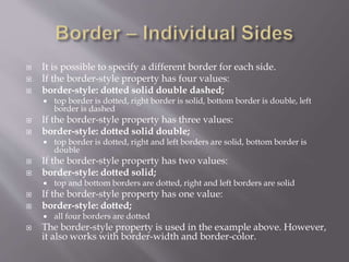  It is possible to specify a different border for each side.
 If the border-style property has four values:
 border-style: dotted solid double dashed;
 top border is dotted, right border is solid, bottom border is double, left
border is dashed
 If the border-style property has three values:
 border-style: dotted solid double;
 top border is dotted, right and left borders are solid, bottom border is
double
 If the border-style property has two values:
 border-style: dotted solid;
 top and bottom borders are dotted, right and left borders are solid
 If the border-style property has one value:
 border-style: dotted;
 all four borders are dotted
 The border-style property is used in the example above. However,
it also works with border-width and border-color.
 