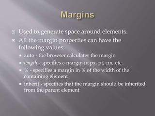  Used to generate space around elements.
 All the margin properties can have the
following values:
 auto - the browser calculates the margin
 length - specifies a margin in px, pt, cm, etc.
 % - specifies a margin in % of the width of the
containing element
 inherit - specifies that the margin should be inherited
from the parent element
 