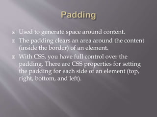  Used to generate space around content.
 The padding clears an area around the content
(inside the border) of an element.
 With CSS, you have full control over the
padding. There are CSS properties for setting
the padding for each side of an element (top,
right, bottom, and left).
 