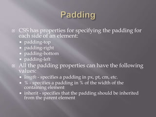  CSS has properties for specifying the padding for
each side of an element:
 padding-top
 padding-right
 padding-bottom
 padding-left
 All the padding properties can have the following
values:
 length - specifies a padding in px, pt, cm, etc.
 % - specifies a padding in % of the width of the
containing element
 inherit - specifies that the padding should be inherited
from the parent element
 
