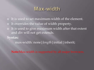  It is used to set maximum-width of the element.
 It overrides the value of width property.
 It is used to give maximum width after that extent
and div will not get extends.
Syntax:
max-width: none|length|initial|inherit;
Note:Max-width is supported by all major browsers.
 