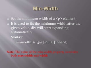  Set the minimum width of a <p> element.
 It is used to fix the minimum width,after the
given value, div will start expanding
automatically.
Syntax:
min-width: length|initial|inherit;
Note: The value of the min-width property overrides
both max-width and width
 
