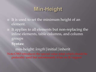 It is used to set the minimum height of an
element.
 It applies to all elements but non-replacing the
inline elements, table columns, and column
groups
Syntax:
min-height: length|initial|inherit
Note:CSS3 introduces the special value inital which should be
preferably used but unfortunately it has no IE support
 
