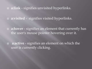 a:link - signifies unvisited hyperlinks.
 a:visited - signifies visited hyperlinks.
 a:hover - signifies an element that currently has
the user's mouse pointer hovering over it.
 a:active - signifies an element on which the
user is currently clicking.
 