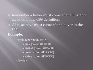  Remember a:hover must come after a:link and
a:visited in the CSS definition.
 Also, a:active must come after a:hover in the
CSS .
Example:
<style type="text/css">
a:link {color: #000000}
a:visited {color: #006600}
a:hover {color: #FFCC00}
a:active {color: #FF00CC}
</style>
 