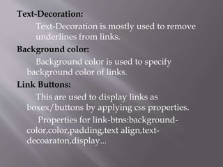Text-Decoration:
Text-Decoration is mostly used to remove
underlines from links.
Background color:
Background color is used to specify
background color of links.
Link Buttons:
This are used to display links as
boxex/buttons by applying css properties.
Properties for link-btns:background-
color,color,padding,text align,text-
decoaraton,display...
 