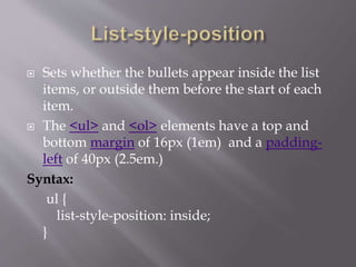  Sets whether the bullets appear inside the list
items, or outside them before the start of each
item.
 The <ul> and <ol> elements have a top and
bottom margin of 16px (1em) and a padding-
left of 40px (2.5em.)
Syntax:
ul {
list-style-position: inside;
}
 