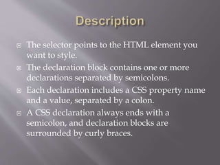  The selector points to the HTML element you
want to style.
 The declaration block contains one or more
declarations separated by semicolons.
 Each declaration includes a CSS property name
and a value, separated by a colon.
 A CSS declaration always ends with a
semicolon, and declaration blocks are
surrounded by curly braces.
 