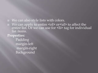  We can also style lists with colors.
 We can apply to entire <ol> or<ul> to affect the
entire list. Or we can use for <li> tag for individual
list items.
Properties:
Padding
margin-left
margin-right
Background
 