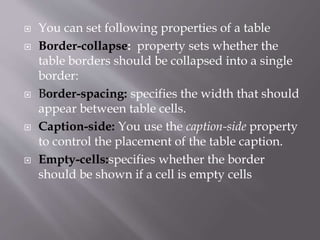  You can set following properties of a table
 Border-collapse: property sets whether the
table borders should be collapsed into a single
border:
 Border-spacing: specifies the width that should
appear between table cells.
 Caption-side: You use the caption-side property
to control the placement of the table caption.
 Empty-cells:specifies whether the border
should be shown if a cell is empty cells
 