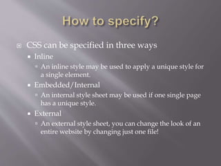  CSS can be specified in three ways
 Inline
 An inline style may be used to apply a unique style for
a single element.
 Embedded/Internal
 An internal style sheet may be used if one single page
has a unique style.
 External
 An external style sheet, you can change the look of an
entire website by changing just one file!
 