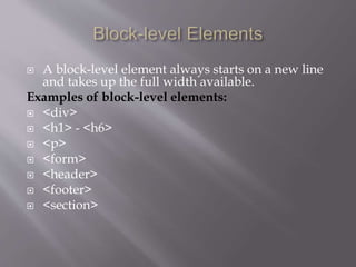  A block-level element always starts on a new line
and takes up the full width available.
Examples of block-level elements:
 <div>
 <h1> - <h6>
 <p>
 <form>
 <header>
 <footer>
 <section>
 