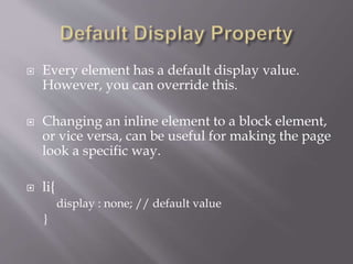 Every element has a default display value.
However, you can override this.
 Changing an inline element to a block element,
or vice versa, can be useful for making the page
look a specific way.
 li{
display : none; // default value
}
 
