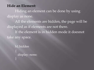 Hide an Element:
Hiding an element can be done by using
display as none.
All the elements are hidden, the page will be
displayed as if elements are not there.
If the element is in hidden mode it doesnot
take any space.
h1.hidden
{
display: none;
}
 