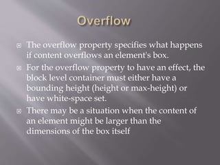  The overflow property specifies what happens
if content overflows an element's box.
 For the overflow property to have an effect, the
block level container must either have a
bounding height (height or max-height) or
have white-space set.
 There may be a situation when the content of
an element might be larger than the
dimensions of the box itself
 