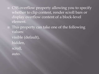  CSS overflow property allowing you to specify
whether to clip content, render scroll bars or
display overflow content of a block-level
element.
 This property can take one of the following
values:
visible (default),
hidden,
scroll,
auto.
 