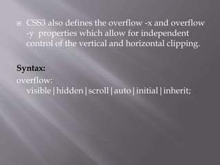  CSS3 also defines the overflow -x and overflow
-y properties which allow for independent
control of the vertical and horizontal clipping.
Syntax:
overflow:
visible|hidden|scroll|auto|initial|inherit;
 