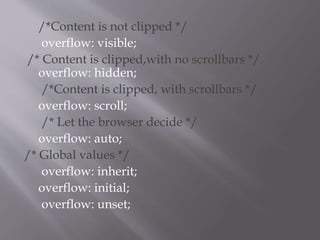 /*Content is not clipped */
overflow: visible;
/* Content is clipped,with no scrollbars */
overflow: hidden;
/*Content is clipped, with scrollbars */
overflow: scroll;
/* Let the browser decide */
overflow: auto;
/* Global values */
overflow: inherit;
overflow: initial;
overflow: unset;
 