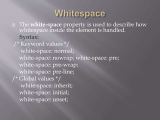  The white-space property is used to describe how
whitespace inside the element is handled.
Syntax:
/* Keyword values */
white-space: normal;
white-space: nowrap; white-space: pre;
white-space: pre-wrap;
white-space: pre-line;
/* Global values */
white-space: inherit;
white-space: initial;
white-space: unset;
 