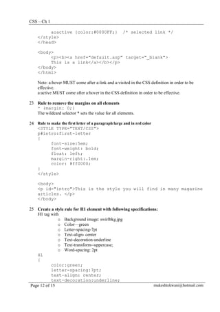 CSS – Ch 1
Page 12 of 15 mukeshtekwani@hotmail.com
a:active {color:#0000FF;} /* selected link */
</style>
</head>
<body>
<p><b><a href="default.asp" target="_blank">
This is a link</a></b></p>
</body>
</html>
Note: a:hover MUST come after a:link and a:visited in the CSS definition in order to be
effective.
a:active MUST come after a:hover in the CSS definition in order to be effective.
23 Rule to remove the margins on all elements
* {margin: 0;}
The wildcard selector * sets the value for all elements.
24 Rule to make the first letter of a paragraph large and in red color
<STYLE TYPE="TEXT/CSS">
p#intro:first-letter
{
font-size:5em;
font-weight: bold;
float: left;
margin-right:.1em;
color: #ff0000;
}
</style>
<body>
<p id="intro">This is the style you will find in many magazine
articles. </p>
</body>
25 Create a style rule for H1 element with following specifications:
H1 tag with
o Background image: swirlbkg.jpg
o Color—green
o Letter-spacing-7pt
o Text-align- center
o Text-decoration-underline
o Text-transform--uppercase;
o Word-spacing: 2pt
H1
{
color:green;
letter-spacing:7pt;
text-align: center;
text-decoration:underline;
 