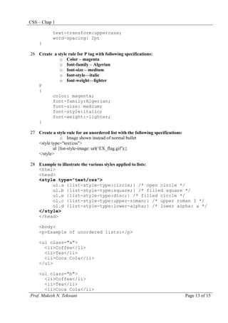 CSS – Chap 1
Prof. Mukesh N. Tekwani Page 13 of 15
text-transform:uppercase;
word-spacing: 2pt
}
26 Create a style rule for P tag with following specifications:
o Color – magenta
o font-family – Algerian
o font-size – medium
o font-style—italic
o font-weight—lighter
P
{
color: magenta;
font-family:Algerian;
font-size: medium;
font-style:italic;
font-weight:-lighter;
}
27 Create a style rule for an unordered list with the following specifications:
o Image shown instead of normal bullet
<style type="text/css">
ul {list-style-image: url(‘EX_flag.gif’);}
</style>
28 Example to illustrate the various styles applied to lists:
<html>
<head>
<style type="text/css">
ul.a {list-style-type:circle;} /* open circle */
ul.b {list-style-type:square;} /* filled square */
ul.e {list-style-type:disc;} /* filled circle */
ol.c {list-style-type:upper-roman;} /* upper roman I */
ol.d {list-style-type:lower-alpha;} /* lower alpha: a */
</style>
</head>
<body>
<p>Example of unordered lists:</p>
<ul class="a">
<li>Coffee</li>
<li>Tea</li>
<li>Coca Cola</li>
</ul>
<ul class="b">
<li>Coffee</li>
<li>Tea</li>
<li>Coca Cola</li>
 