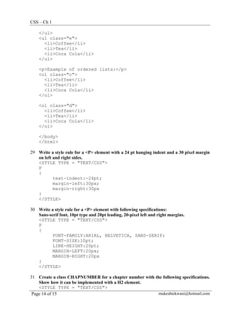 CSS – Ch 1
Page 14 of 15 mukeshtekwani@hotmail.com
</ul>
<ul class="e">
<li>Coffee</li>
<li>Tea</li>
<li>Coca Cola</li>
</ul>
<p>Example of ordered lists:</p>
<ol class="c">
<li>Coffee</li>
<li>Tea</li>
<li>Coca Cola</li>
</ol>
<ol class="d">
<li>Coffee</li>
<li>Tea</li>
<li>Coca Cola</li>
</ol>
</body>
</html>
29 Write a style rule for a <P> element with a 24 pt hanging indent and a 30 pixel margin
on left and right sides.
<STYLE TYPE = "TEXT/CSS">
P
{
text-indent:-24pt;
margin-left:30px;
margin-right:30px
}
</STYLE>
30 Write a style rule for a <P> element with following specifications:
Sans-serif font, 10pt type and 20pt leading, 20-pixel left and right margins.
<STYLE TYPE = "TEXT/CSS">
P
{
FONT-FAMILY:ARIAL, HELVETICA, SANS-SERIF;
FONT-SIZE:10pt;
LINE-HEIGHT:20pt;
MARGIN-LEFT:20px;
MARGIN-RIGHT:20px
}
</STYLE>
31 Create a class CHAPNUMBER for a chapter number with the following specifications.
Show how it can be implemented with a H2 element.
<STYLE TYPE = "TEXT/CSS">
 