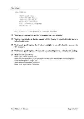 CSS – Chap 1
Prof. Mukesh N. Tekwani Page 15 of 15
.CHAPNUMBER
{
FONT-SIZE:24pt;
LINE-HEIGHT:36pt;
FONT-WEIGHT:BOLD;
MARGING-LEFT:20px;
BACKGROUND-COLOR:gray;
COLOR:white
}
<DIV CLASS = “CHAPNUMBER”> Chapter 1</DIV>
32 Write a style rule to create a white on black reverse <h1> heading.
33 Write a rule defining a division named NOTE. Specify 12-point bold Arial text o a
yellow background.
34 Write a rule specifying that the <I> elements display in red only when they appear with
<P> elements.
35 Write a rule specifying that <P> elements appear as 14 point text with 20-point leading.
36 Miscellaneous Questions:
What is the default browser font?
What does the browser do if you specify a font that is not stored on the user’s computer?
Name the two parts of a style rule.
What element contains the style rule?
Name three ways to select elements.
 
